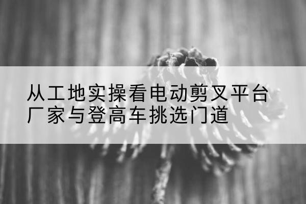福泉电动剪叉升降平台厂家-从工地实操看电动剪叉平台厂家与登高车挑选门道
