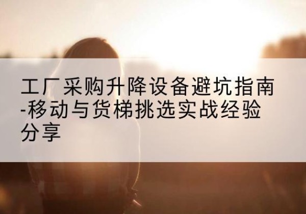 福泉移动式升降机怎么选-工厂采购升降设备避坑指南-移动与货梯挑选实战经验分享