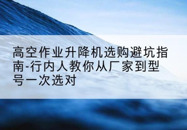 福泉升降平台厂家-高空作业升降机选购避坑指南-行内人教你从厂家到型号一次选对