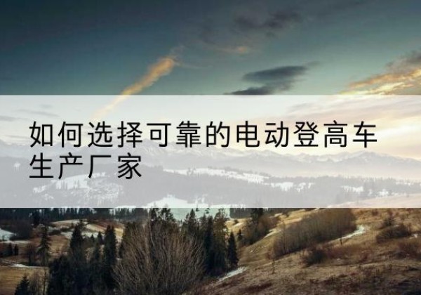 福泉电动登高车厂家-如何选择可靠的电动登高车生产厂家