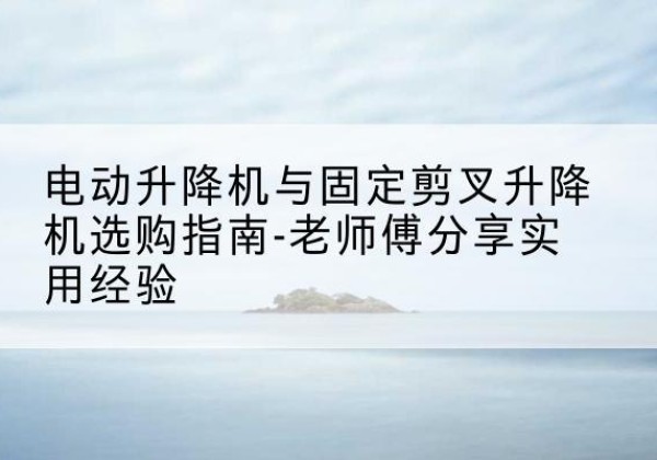 福泉电动升降机怎么选-电动升降机与固定剪叉升降机选购指南-老师傅分享实用经验