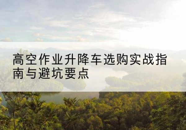 福泉升降车怎么选-高空作业升降车选购实战指南与避坑要点