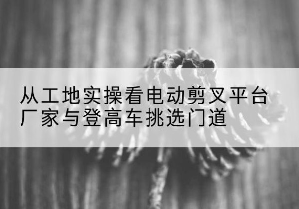 福泉电动剪叉升降平台厂家-从工地实操看电动剪叉平台厂家与登高车挑选门道