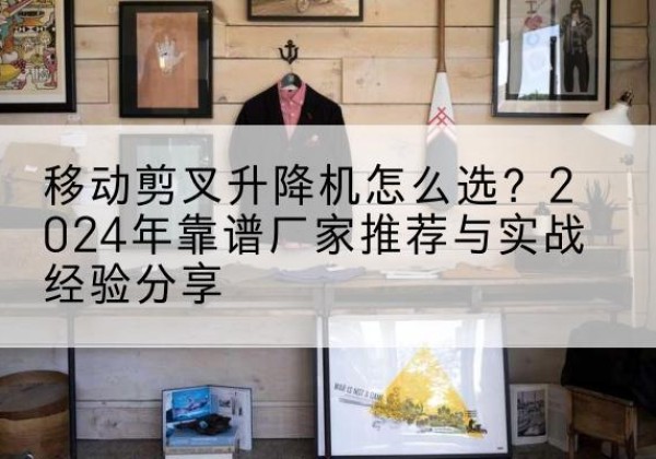 福泉升降平台厂家推荐-移动剪叉升降机怎么选？2024年靠谱厂家推荐与实战经验分享